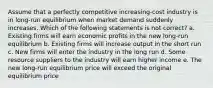 Assume that a perfectly competitive increasing-cost industry is in long-run equilibrium when market demand suddenly increases. Which of the following statements is not correct? a. Existing firms will earn economic profits in the new long-run equilibrium b. Existing firms will increase output in the short run c. New firms will enter the industry in the long run d. Some resource suppliers to the industry will earn higher income e. The new long-run equilibrium price will exceed the original equilibrium price