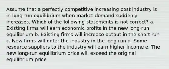 Assume that a perfectly competitive increasing-cost industry is in long-run equilibrium when market demand suddenly increases. Which of the following statements is not correct? a. Existing firms will earn economic profits in the new long-run equilibrium b. Existing firms will increase output in the short run c. New firms will enter the industry in the long run d. Some resource suppliers to the industry will earn higher income e. The new long-run equilibrium price will exceed the original equilibrium price