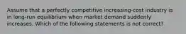 Assume that a perfectly competitive increasing-cost industry is in long-run equilibrium when market demand suddenly increases. Which of the following statements is not correct?