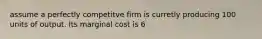 assume a perfectly competitve firm is curretly producing 100 units of output. Its marginal cost is 6