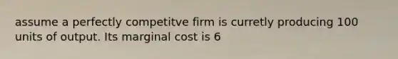 assume a perfectly competitve firm is curretly producing 100 units of output. Its marginal cost is 6