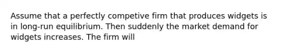 Assume that a perfectly competive firm that produces widgets is in long-run equilibrium. Then suddenly the market demand for widgets increases. The firm will