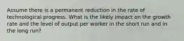 Assume there is a permanent reduction in the rate of technological progress. What is the likely impact on the growth rate and the level of output per worker in the short run and in the long​ run?