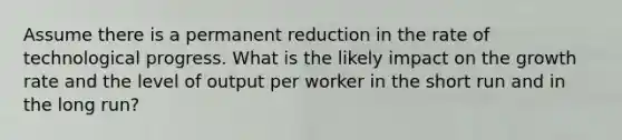 Assume there is a permanent reduction in the rate of technological progress. What is the likely impact on the growth rate and the level of output per worker in the short run and in the long​ run?