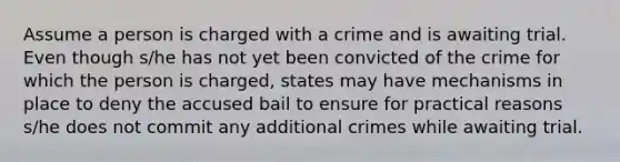 Assume a person is charged with a crime and is awaiting trial. Even though s/he has not yet been convicted of the crime for which the person is charged, states may have mechanisms in place to deny the accused bail to ensure for practical reasons s/he does not commit any additional crimes while awaiting trial.