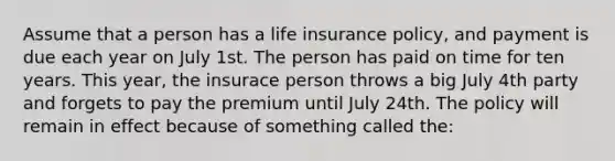 Assume that a person has a life insurance policy, and payment is due each year on July 1st. The person has paid on time for ten years. This year, the insurace person throws a big July 4th party and forgets to pay the premium until July 24th. The policy will remain in effect because of something called the: