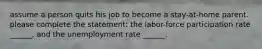 assume a person quits his job to become a stay-at-home parent. please complete the statement: the labor-force participation rate ______, and the unemployment rate ______.