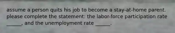 assume a person quits his job to become a stay-at-home parent. please complete the statement: the labor-force participation rate ______, and the unemployment rate ______.