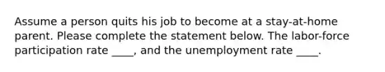 Assume a person quits his job to become at a stay-at-home parent. Please complete the statement below. The labor-force participation rate ____, and the unemployment rate ____.