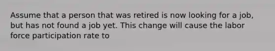 Assume that a person that was retired is now looking for a job, but has not found a job yet. This change will cause the labor force participation rate to