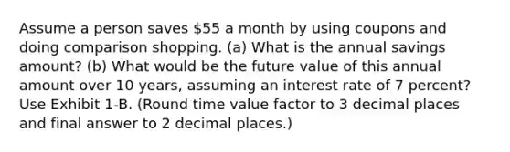 Assume a person saves 55 a month by using coupons and doing comparison shopping. (a) What is the annual savings amount? (b) What would be the future value of this annual amount over 10 years, assuming an interest rate of 7 percent? Use Exhibit 1-B. (Round time value factor to 3 decimal places and final answer to 2 decimal places.)