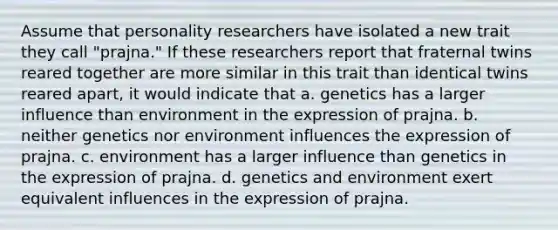 Assume that personality researchers have isolated a new trait they call "prajna." If these researchers report that fraternal twins reared together are more similar in this trait than identical twins reared apart, it would indicate that a. genetics has a larger influence than environment in the expression of prajna. b. neither genetics nor environment influences the expression of prajna. c. environment has a larger influence than genetics in the expression of prajna. d. genetics and environment exert equivalent influences in the expression of prajna.