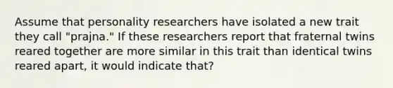 Assume that personality researchers have isolated a new trait they call "prajna." If these researchers report that fraternal twins reared together are more similar in this trait than identical twins reared apart, it would indicate that?