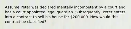 Assume Peter was declared mentally incompetent by a court and has a court appointed legal guardian. Subsequently, Peter enters into a contract to sell his house for 200,000. How would this contract be classified?