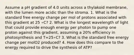 Assume a pH gradient of 4.0 units across a thylakoid membrane, with the lumen more acidic than the stroma. 1. What is the standard free energy change per mol of protons associated with this gradient at 25 ∘C? 2. What is the longest wavelength of light that could provide enough energy per photon to pump one proton against this gradient, assuming a 20% efficiency in photosynthesis and T=25∘C? 3. What is the standard free energy change per molO2 produced? 4. How does this compare to the energy required to drive the synthesis of ATP?