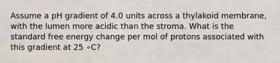 Assume a pH gradient of 4.0 units across a thylakoid membrane, with the lumen more acidic than the stroma. What is the standard free energy change per mol of protons associated with this gradient at 25 ∘C?