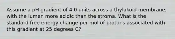 Assume a pH gradient of 4.0 units across a thylakoid membrane, with the lumen more acidic than the stroma. What is the standard free energy change per mol of protons associated with this gradient at 25 degrees C?