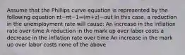 Assume that the Phillips curve equation is represented by the following equation πt−πt−1=(m+z)−αut In this case, a reduction in the unemployment rate will cause: An increase in the inflation rate over time A reduction in the mark up over labor costs a decrease in the inflation rate over time An increase in the mark up over labor costs none of the above