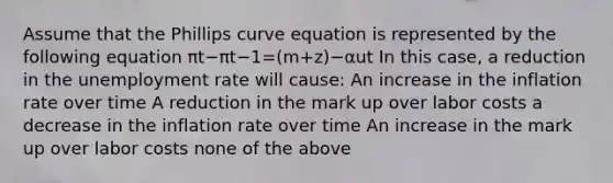 Assume that the Phillips curve equation is represented by the following equation πt−πt−1=(m+z)−αut In this case, a reduction in the unemployment rate will cause: An increase in the inflation rate over time A reduction in the mark up over labor costs a decrease in the inflation rate over time An increase in the mark up over labor costs none of the above