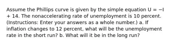 Assume the Phillips curve is given by the simple equation U = −I + 14. The nonaccelerating rate of unemployment is 10 percent. (Instructions: Enter your answers as a whole number.) a. If inflation changes to 12 percent, what will be the unemployment rate in the short run? b. What will it be in the long run?