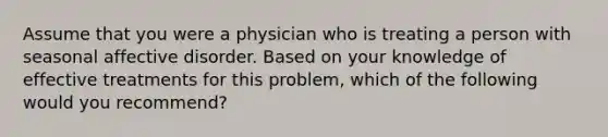 Assume that you were a physician who is treating a person with seasonal affective disorder. Based on your knowledge of effective treatments for this problem, which of the following would you recommend?