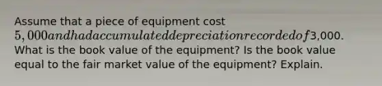 Assume that a piece of equipment cost 5,000 and had accumulated depreciation recorded of3,000. What is the book value of the equipment? Is the book value equal to the fair market value of the equipment? Explain.