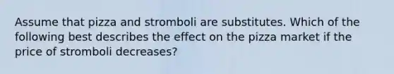 Assume that pizza and stromboli are substitutes. Which of the following best describes the effect on the pizza market if the price of stromboli decreases?