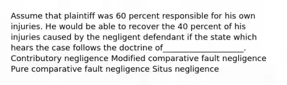 Assume that plaintiff was 60 percent responsible for his own injuries. He would be able to recover the 40 percent of his injuries caused by the negligent defendant if the state which hears the case follows the doctrine of____________________. Contributory negligence Modified comparative fault negligence Pure comparative fault negligence Situs negligence