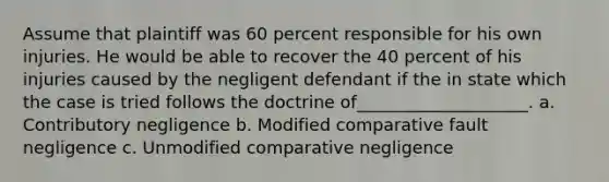 Assume that plaintiff was 60 percent responsible for his own injuries. He would be able to recover the 40 percent of his injuries caused by the negligent defendant if the in state which the case is tried follows the doctrine of____________________. a. Contributory negligence b. Modified comparative fault negligence c. Unmodified comparative negligence