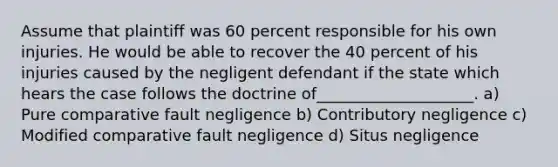 Assume that plaintiff was 60 percent responsible for his own injuries. He would be able to recover the 40 percent of his injuries caused by the negligent defendant if the state which hears the case follows the doctrine of____________________. a) Pure comparative fault negligence b) Contributory negligence c) Modified comparative fault negligence d) Situs negligence