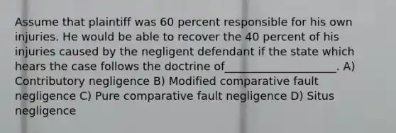 Assume that plaintiff was 60 percent responsible for his own injuries. He would be able to recover the 40 percent of his injuries caused by the negligent defendant if the state which hears the case follows the doctrine of____________________. A) Contributory negligence B) Modified comparative fault negligence C) Pure comparative fault negligence D) Situs negligence