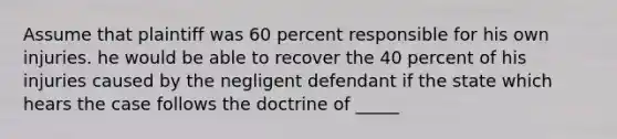 Assume that plaintiff was 60 percent responsible for his own injuries. he would be able to recover the 40 percent of his injuries caused by the negligent defendant if the state which hears the case follows the doctrine of _____