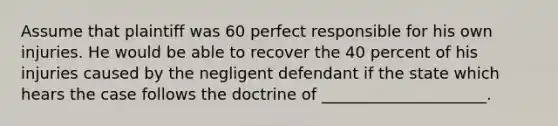 Assume that plaintiff was 60 perfect responsible for his own injuries. He would be able to recover the 40 percent of his injuries caused by the negligent defendant if the state which hears the case follows the doctrine of _____________________.