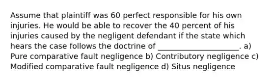 Assume that plaintiff was 60 perfect responsible for his own injuries. He would be able to recover the 40 percent of his injuries caused by the negligent defendant if the state which hears the case follows the doctrine of _____________________. a) Pure comparative fault negligence b) Contributory negligence c) Modified comparative fault negligence d) Situs negligence