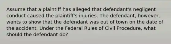 Assume that a plaintiff has alleged that defendant's negligent conduct caused the plaintiff's injuries. The defendant, however, wants to show that the defendant was out of town on the date of the accident. Under the Federal Rules of Civil Procedure, what should the defendant do?