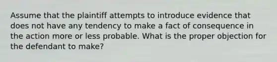 Assume that the plaintiff attempts to introduce evidence that does not have any tendency to make a fact of consequence in the action more or less probable. What is the proper objection for the defendant to make?