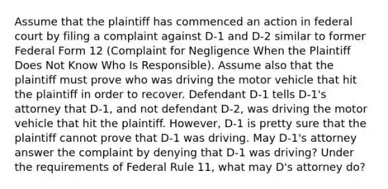 Assume that the plaintiff has commenced an action in federal court by filing a complaint against D-1 and D-2 similar to former Federal Form 12 (Complaint for Negligence When the Plaintiff Does Not Know Who Is Responsible). Assume also that the plaintiff must prove who was driving the motor vehicle that hit the plaintiff in order to recover. Defendant D-1 tells D-1's attorney that D-1, and not defendant D-2, was driving the motor vehicle that hit the plaintiff. However, D-1 is pretty sure that the plaintiff cannot prove that D-1 was driving. May D-1's attorney answer the complaint by denying that D-1 was driving? Under the requirements of Federal Rule 11, what may D's attorney do?