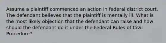 Assume a plaintiff commenced an action in federal district court. The defendant believes that the plaintiff is mentally ill. What is the most likely objection that the defendant can raise and how should the defendant do it under the Federal Rules of Civil Procedure?