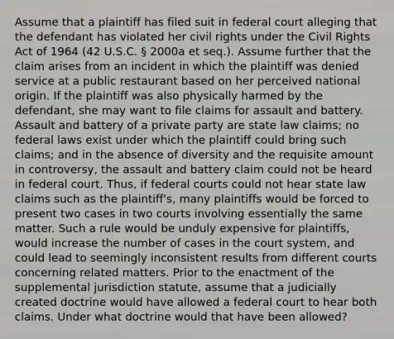 Assume that a plaintiff has filed suit in federal court alleging that the defendant has violated her civil rights under the Civil Rights Act of 1964 (42 U.S.C. § 2000a et seq.). Assume further that the claim arises from an incident in which the plaintiff was denied service at a public restaurant based on her perceived national origin. If the plaintiff was also physically harmed by the defendant, she may want to file claims for assault and battery. Assault and battery of a private party are state law claims; no federal laws exist under which the plaintiff could bring such claims; and in the absence of diversity and the requisite amount in controversy, the assault and battery claim could not be heard in federal court. Thus, if <a href='https://www.questionai.com/knowledge/kzzdxYQ4u6-federal-courts' class='anchor-knowledge'>federal courts</a> could not hear state law claims such as the plaintiff's, many plaintiffs would be forced to present two cases in two courts involving essentially the same matter. Such a rule would be unduly expensive for plaintiffs, would increase the number of cases in the court system, and could lead to seemingly inconsistent results from different courts concerning related matters. Prior to the enactment of the supplemental jurisdiction statute, assume that a judicially created doctrine would have allowed a federal court to hear both claims. Under what doctrine would that have been allowed?