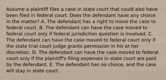 Assume a plaintiff files a case in state court that could also have been filed in federal court. Does the defendant have any choice in the matter? A. The defendant has a right to move the case to federal court. B. The defendant can have the case moved to federal court only if federal jurisdiction question is involved. C. The defendant can have the case moved to federal court only if the state trial court judge grants permission in his or her discretion. D. The defendant can have the case moved to federal court only if the plaintiff's filing expenses in state court are paid by the defendant. E. The defendant has no choice, and the case will stay in state court.