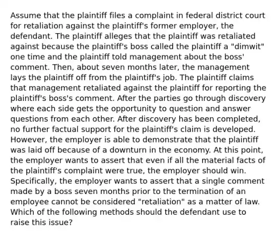 Assume that the plaintiff files a complaint in federal district court for retaliation against the plaintiff's former employer, the defendant. The plaintiff alleges that the plaintiff was retaliated against because the plaintiff's boss called the plaintiff a "dimwit" one time and the plaintiff told management about the boss' comment. Then, about seven months later, the management lays the plaintiff off from the plaintiff's job. The plaintiff claims that management retaliated against the plaintiff for reporting the plaintiff's boss's comment. After the parties go through discovery where each side gets the opportunity to question and answer questions from each other. After discovery has been completed, no further factual support for the plaintiff's claim is developed. However, the employer is able to demonstrate that the plaintiff was laid off because of a downturn in the economy. At this point, the employer wants to assert that even if all the material facts of the plaintiff's complaint were true, the employer should win. Specifically, the employer wants to assert that a single comment made by a boss seven months prior to the termination of an employee cannot be considered "retaliation" as a matter of law. Which of the following methods should the defendant use to raise this issue?