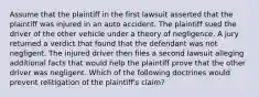 Assume that the plaintiff in the first lawsuit asserted that the plaintiff was injured in an auto accident. The plaintiff sued the driver of the other vehicle under a theory of negligence. A jury returned a verdict that found that the defendant was not negligent. The injured driver then files a second lawsuit alleging additional facts that would help the plaintiff prove that the other driver was negligent. Which of the following doctrines would prevent relitigation of the plaintiff's claim?