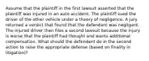 Assume that the plaintiff in the first lawsuit asserted that the plaintiff was injured in an auto accident. The plaintiff sued the driver of the other vehicle under a theory of negligence. A jury returned a verdict that found that the defendant was negligent. The injured driver then files a second lawsuit because the injury is worse that the plaintiff had thought and wants additional compensation. What should the defendant do in the second action to raise the appropriate defense (based on finality in litigation)?