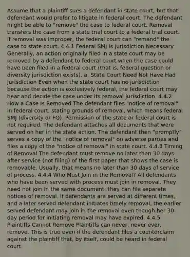 Assume that a plaintiff sues a defendant in state court, but that defendant would prefer to litigate in federal court. The defendant might be able to "remove" the case to federal court. Removal transfers the case from a state trial court to a federal trial court. If removal was improper, the federal court can "remand" the case to state court. 4.4.1 Federal SMJ Is Jurisdiction Necessary Generally, an action originally filed in a state court may be removed by a defendant to federal court when the case could have been filed in a federal court (that is, federal question or diversity jurisdiction exists). a. State Court Need Not Have Had Jurisdiction Even when the state court has no jurisdiction because the action is exclusively federal, the federal court may hear and decide the case under its removal jurisdiction. 4.4.2 How a Case Is Removed The defendant files "notice of removal" in federal court, stating grounds of removal, which means federal SMJ (diversity or FQ). Permission of the state or federal court is not required. The defendant attaches all documents that were served on her in the state action. The defendant then "promptly" serves a copy of the "notice of removal" on adverse parties and files a copy of the "notice of removal" in state court. 4.4.3 Timing of Removal The defendant must remove no later than 30 days after service (not filing) of the first paper that shows the case is removable. Usually, that means no later than 30 days of service of process. 4.4.4 Who Must Join in the Removal? All defendants who have been served with process must join in removal. They need not join in the same document; they can file separate notices of removal. If defendants are served at different times, and a later served defendant initiates timely removal, the earlier served defendant may join in the removal even though her 30-day period for initiating removal may have expired. 4.4.5 Plaintiffs Cannot Remove Plaintiffs can never, never ever, remove. This is true even if the defendant files a counterclaim against the plaintiff that, by itself, could be heard in federal court.