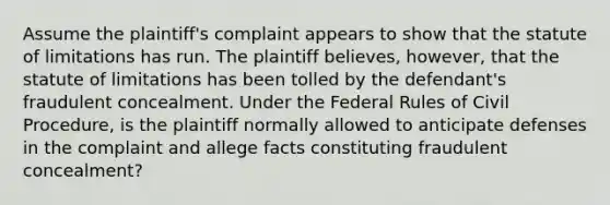 Assume the plaintiff's complaint appears to show that the statute of limitations has run. The plaintiff believes, however, that the statute of limitations has been tolled by the defendant's fraudulent concealment. Under the Federal Rules of Civil Procedure, is the plaintiff normally allowed to anticipate defenses in the complaint and allege facts constituting fraudulent concealment?