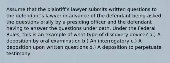 Assume that the plaintiff's lawyer submits written questions to the defendant's lawyer in advance of the defendant being asked the questions orally by a presiding officer and the defendant having to answer the questions under oath. Under the Federal Rules, this is an example of what type of discovery device? a.) A deposition by oral examination b.) An interrogatory c.) A deposition upon written questions d.) A deposition to perpetuate testimony