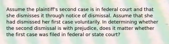 Assume the plaintiff's second case is in federal court and that she dismisses it through notice of dismissal. Assume that she had dismissed her first case voluntarily. In determining whether the second dismissal is with prejudice, does it matter whether the first case was filed in federal or state court?