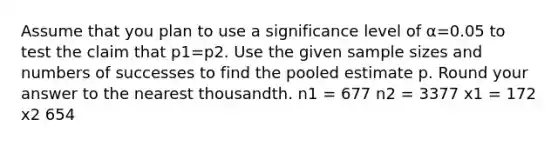 Assume that you plan to use a significance level of α=0.05 to test the claim that p1=p2. Use the given sample sizes and numbers of successes to find the pooled estimate p. Round your answer to the nearest thousandth. n1 = 677 n2 = 3377 x1 = 172 x2 654