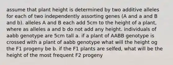 assume that plant height is determined by two additive alleles for each of two independently assorting genes (A and a and B and b). alleles A and B each add 5cm to the height of a plant, where as alleles a and b do not add any height. individuals of aabb genotype are 5cm tall a. if a plant of AABB genotype is crossed with a plant of aabb genotype what will the height og the F1 progeny be b. if the F1 plants are selfed, what will be the height of the most frequent F2 progeny