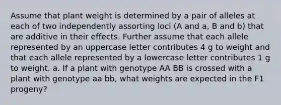 Assume that plant weight is determined by a pair of alleles at each of two independently assorting loci (A and a, B and b) that are additive in their effects. Further assume that each allele represented by an uppercase letter contributes 4 g to weight and that each allele represented by a lowercase letter contributes 1 g to weight. a. If a plant with genotype AA BB is crossed with a plant with genotype aa bb, what weights are expected in the F1 progeny?